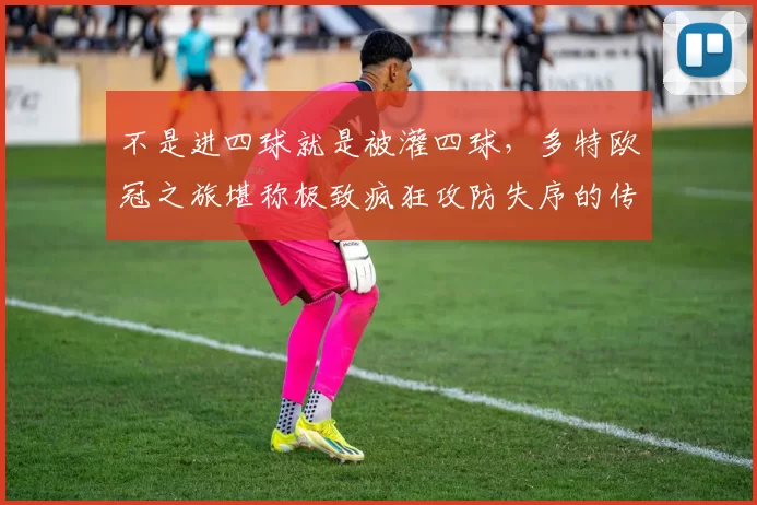 不是进四球就是被灌四球，多特欧冠之旅堪称极致疯狂攻防失序的传奇